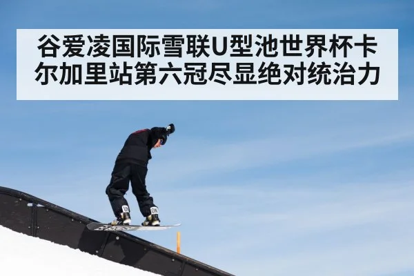 谷爱凌国际雪联U型池世界杯卡尔加里站第六冠尽显绝对统治力